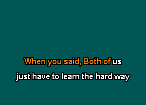 When you said, Both of us

just have to learn the hard way