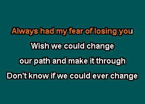 Always had my fear of losing you
Wish we could change
our path and make it through

Don't know ifwe could ever change