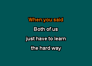 When you said
Both of us

just have to learn

the hard way