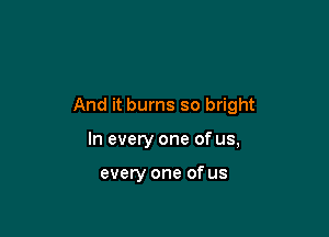 And it burns so bright

In every one of us,

every one of us