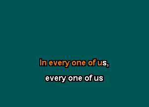 In every one of us,

every one of us