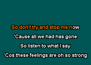 So don't try and stop me now
'Cause all we had has gone

So listen to what I say

'Cos these feelings are oh so strong