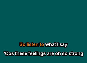 So listen to what I say

'Cos these feelings are oh so strong