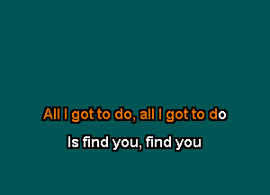 All I got to do, all I got to do

Is find you, find you