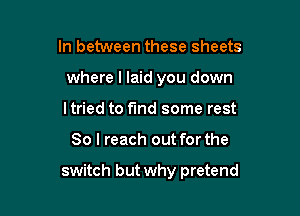 In between these sheets
where I laid you down
ltried to find some rest

80 I reach out for the

switch but why pretend