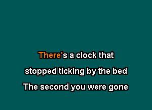 There's a clock that

stopped ticking by the bed

The second you were gone