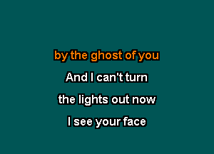 by the ghost of you

And I can't turn
the lights out now

lsee your face