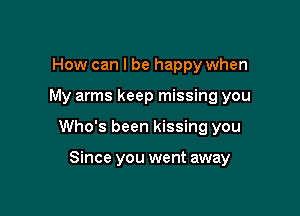 How can I be happy when

My arms keep missing you

Who's been kissing you

Since you went away