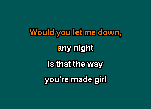 Would you let me down,

any night
Is that the way

you're made girl