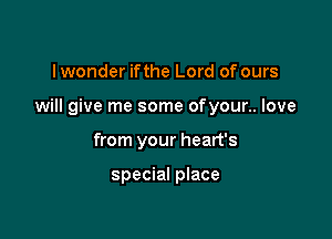 I wonder ifthe Lord of ours

will give me some ofyour.. love

from your heart's

special place