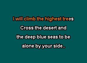 I will climb the highest trees

Cross the desert and
the deep blue seas to be

alone by your side..