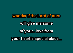 wonder ifthe Lord of ours
will give me some

ofyour.. love from

your heart's special place...