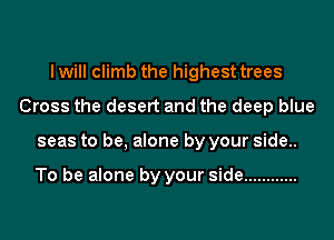 I will climb the highest trees
Cross the desert and the deep blue
seas to be, alone by your side..

To be alone by your side ............