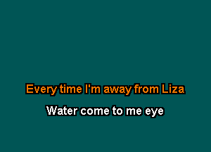 Every time I'm away from Liza

Water come to me eye