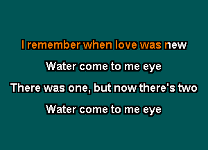 I remember when love was new
Water come to me eye

There was one, but now there's two

Water come to me eye