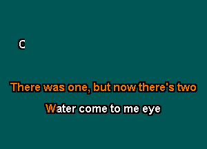 There was one, but now there's two

Water come to me eye