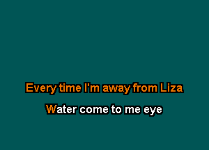 Every time I'm away from Liza

Water come to me eye