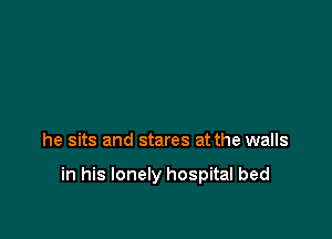he sits and stares at the walls

in his lonely hospital bed