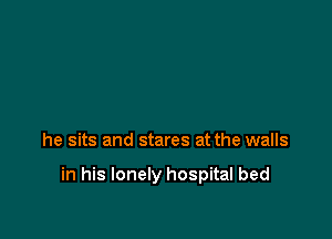 he sits and stares at the walls

in his lonely hospital bed
