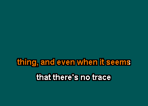 thing, and even when it seems

that there's no trace