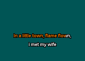 In a little town, flame flown,

i met my wife