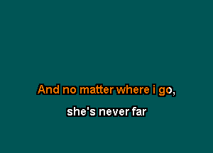 And no matter where i go,

she's never far