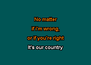 No matter
if i'm wrong,

or ifyou're right

It's our country