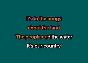 It's in the songs
about the land

The people and the water

It's our country