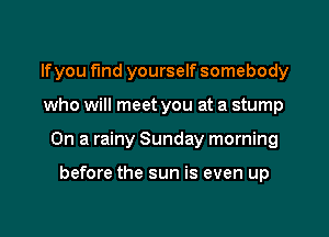 lfyou find yourself somebody

who will meet you at a stump

On a rainy Sunday morning

before the sun is even up