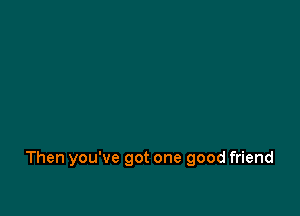 Then you've got one good friend