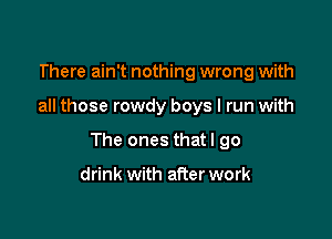 There ain't nothing wrong with

all those rowdy boys I run with

The ones thatl go

drink with after work