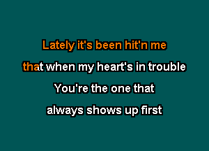 Lately it's been hit'n me
that when my heart's in trouble

You're the one that

always shows up first