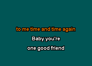 to me time and time again

Baby you're

one good friend