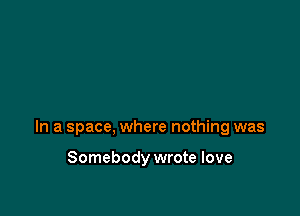 In a space, where nothing was

Somebody wrote love