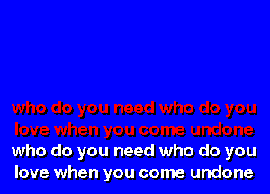 who do you need who do you
love when you come undone