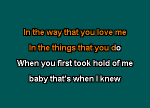 In the way that you love me

In the things that you do
When you first took hold of me
babythat's when I knew