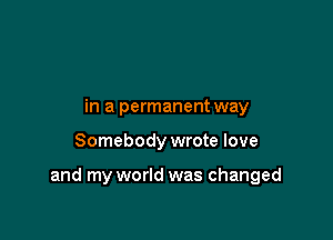 in a permanentway

Somebody wrote love

and my world was changed