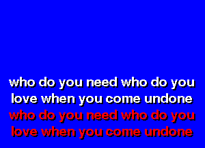 who do you need who do you
love when you come undone