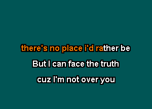 there's no place i'd rather be

But I can face the truth

cuz I'm not over you