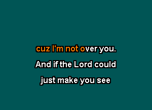 cuz I'm not over you.
And ifthe Lord could

just make you see