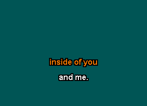 inside of you

and me.