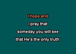 I hope and
I pray that

someday you will see

that He's the only truth.