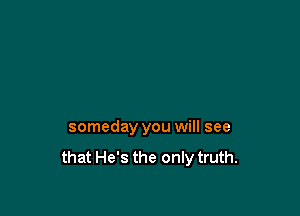 someday you will see
that He's the only truth.