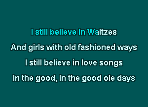 I still believe in Waltzes
And girls with old fashioned ways

I still believe in love songs

In the good, in the good ole days