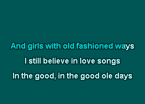 And girls with old fashioned ways

I still believe in love songs

In the good, in the good ole days