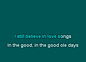 I still believe in love songs

In the good, in the good ole days