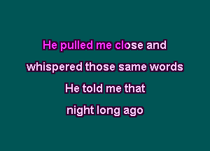 He pulled me close and

whispered those same words

He told me that
night long ago