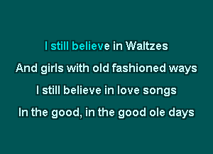 I still believe in Waltzes
And girls with old fashioned ways

I still believe in love songs

In the good, in the good ole days
