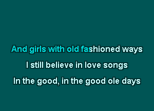 And girls with old fashioned ways

I still believe in love songs

In the good, in the good ole days
