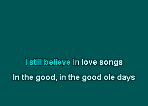 I still believe in love songs

In the good, in the good ole days